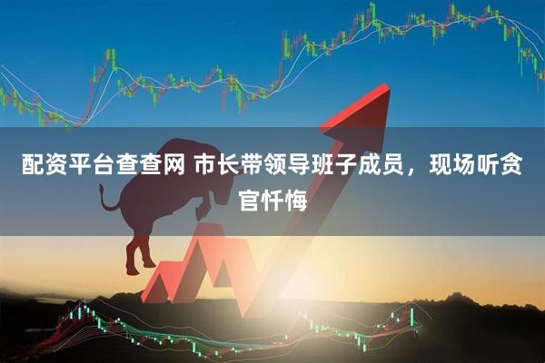 配资平台查查网 市长带领导班子成员，现场听贪官忏悔