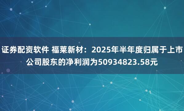 证券配资软件 福莱新材：2025年半年度归属于上市公司股东的净利润为50934823.58元