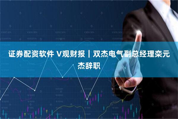 证券配资软件 V观财报｜双杰电气副总经理栾元杰辞职