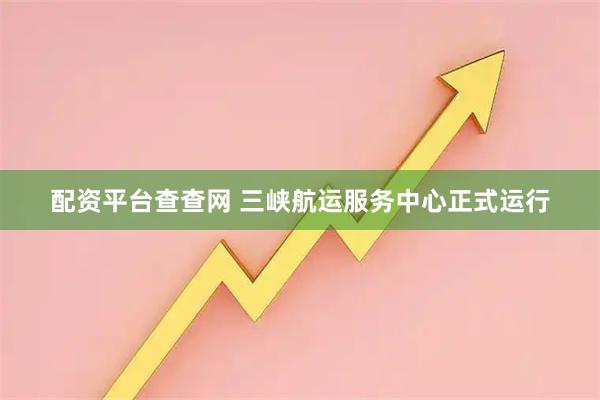 配资平台查查网 三峡航运服务中心正式运行