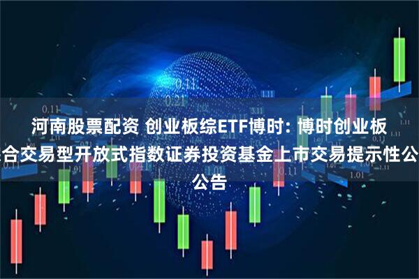 河南股票配资 创业板综ETF博时: 博时创业板综合交易型开放式指数证券投资基金上市交易提示性公告