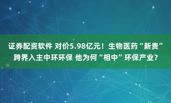 证券配资软件 对价5.98亿元！生物医药“新贵”跨界入主中环环保 他为何“相中”环保产业？
