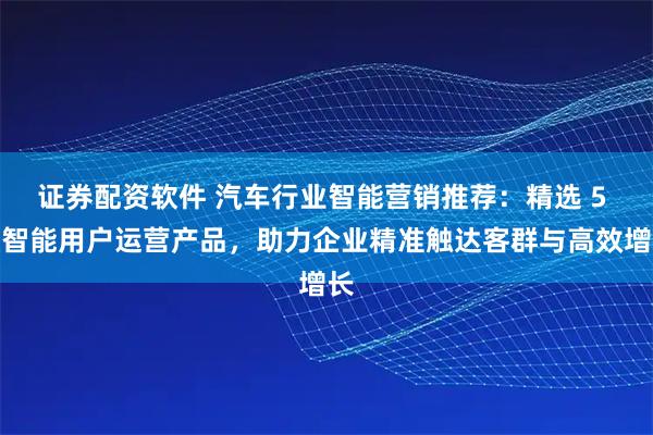 证券配资软件 汽车行业智能营销推荐：精选 5 款智能用户运营产品，助力企业精准触达客群与高效增长