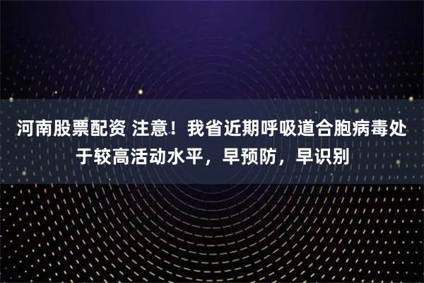 河南股票配资 注意！我省近期呼吸道合胞病毒处于较高活动水平，早预防，早识别