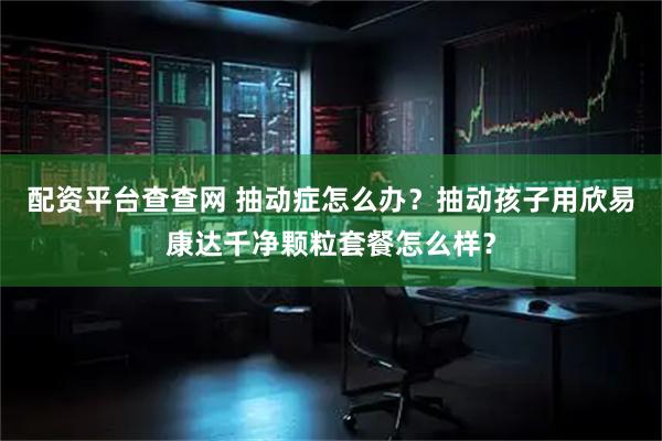 配资平台查查网 抽动症怎么办？抽动孩子用欣易康达千净颗粒套餐怎么样？