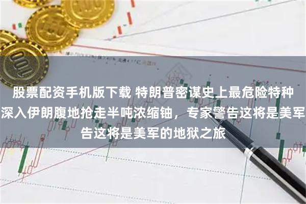 股票配资手机版下载 特朗普密谋史上最危险特种行动：派兵深入伊朗腹地抢走半吨浓缩铀，专家警告这将是美军的地狱之旅