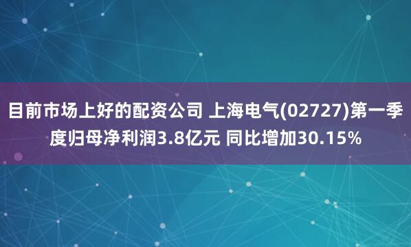 目前市场上好的配资公司 上海电气(02727)第一季度归母净利润3.8亿元 同比增加30.15%