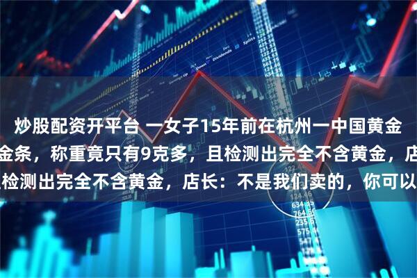 炒股配资开平台 一女子15年前在杭州一中国黄金柜台花1万2买2根20克金条，称重竟只有9克多，且检测出完全不含黄金，店长：不是我们卖的，你可以报警
