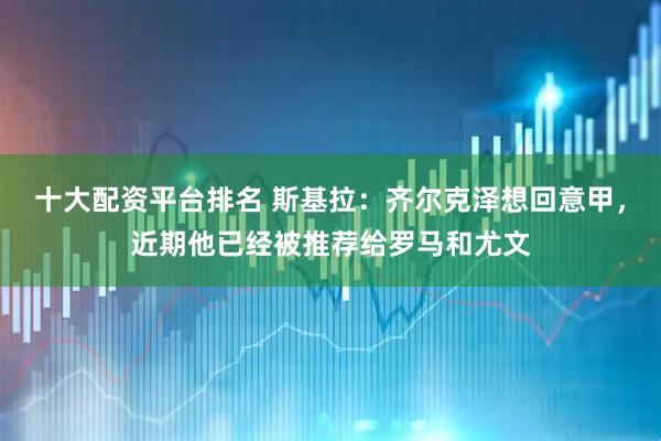 十大配资平台排名 斯基拉：齐尔克泽想回意甲，近期他已经被推荐给罗马和尤文