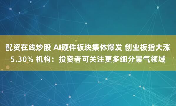 配资在线炒股 AI硬件板块集体爆发 创业板指大涨5.30% 机构：投资者可关注更多细分景气领域