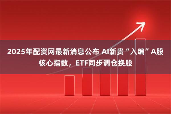 2025年配资网最新消息公布 AI新贵“入编”A股核心指数，ETF同步调仓换股