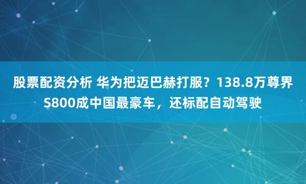股票配资分析 华为把迈巴赫打服？138.8万尊界S800成中国最豪车，还标配自动驾驶
