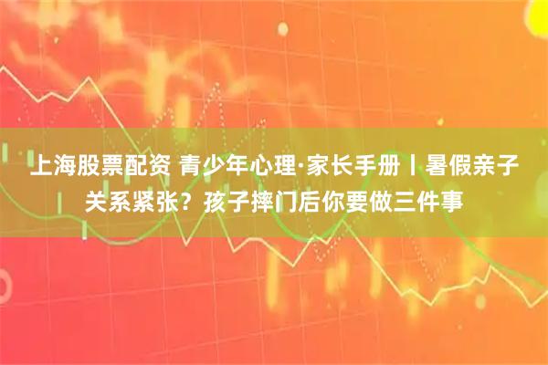 上海股票配资 青少年心理·家长手册丨暑假亲子关系紧张？孩子摔门后你要做三件事