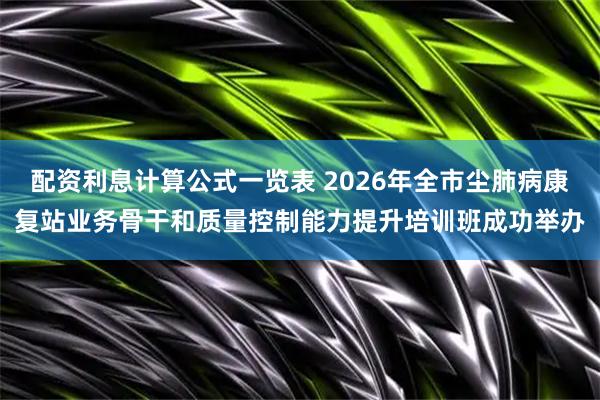 配资利息计算公式一览表 2026年全市尘肺病康复站业务骨干和质量控制能力提升培训班成功举办